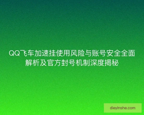 QQ飞车加速挂使用风险与账号安全全面解析及官方封号机制深度揭秘