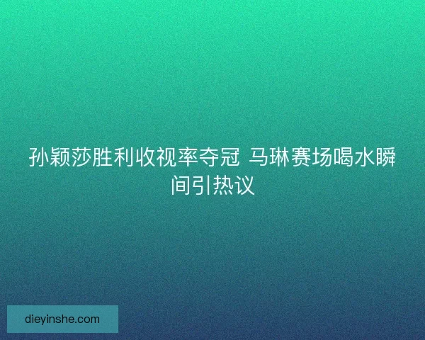 孙颖莎胜利收视率夺冠 马琳赛场喝水瞬间引热议