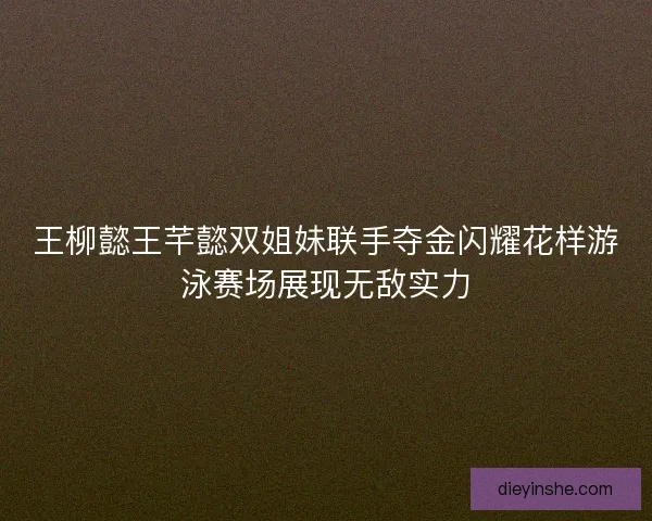 王柳懿王芊懿双姐妹联手夺金闪耀花样游泳赛场展现无敌实力