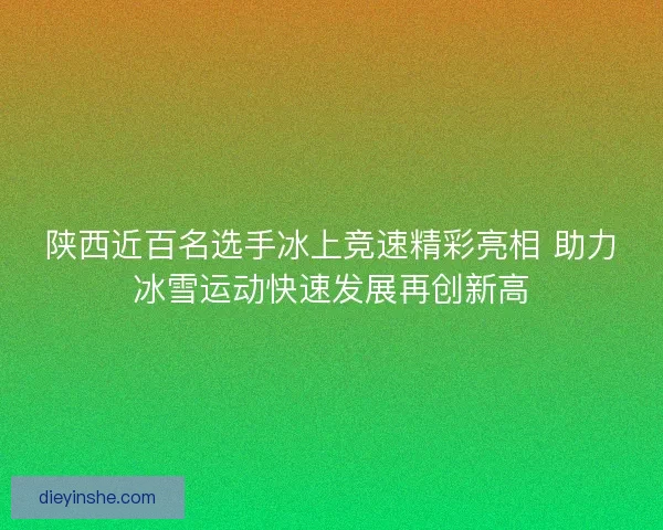 陕西近百名选手冰上竞速精彩亮相 助力冰雪运动快速发展再创新高