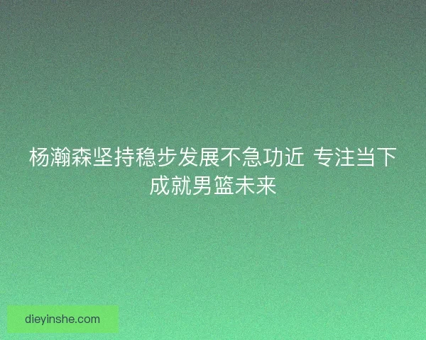 杨瀚森坚持稳步发展不急功近 专注当下成就男篮未来