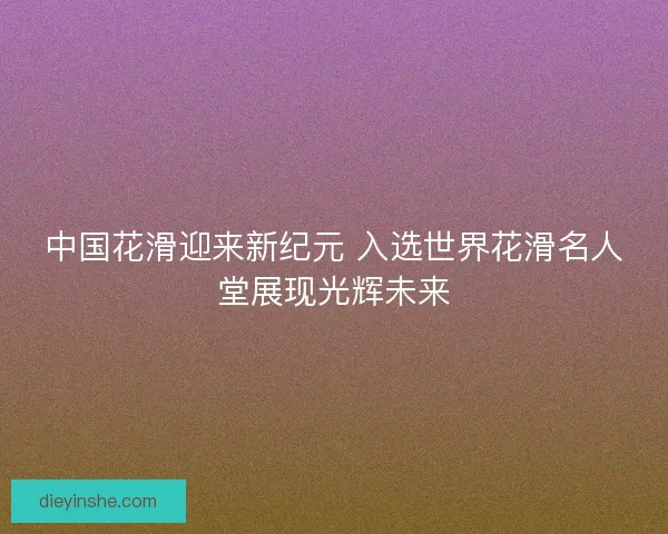 中国花滑迎来新纪元 入选世界花滑名人堂展现光辉未来